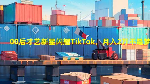 00后才艺新星闪耀TikTok，月入2万不是梦