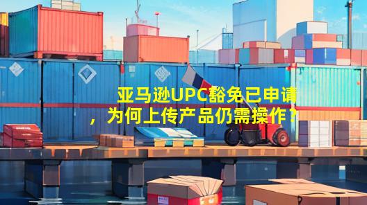 亚马逊UPC豁免已申请，为何上传产品仍需操作？