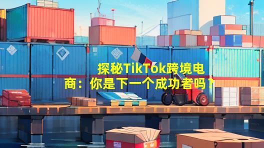 探秘TikTok跨境电商：你是下一个成功者吗？