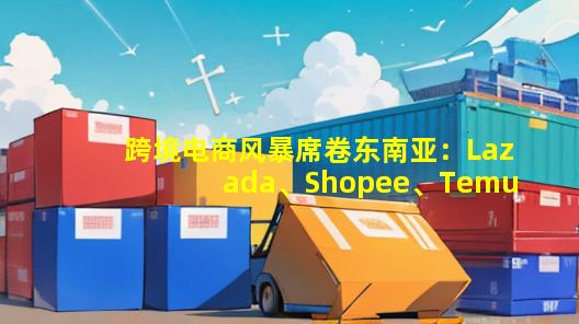 跨境电商风暴席卷东南亚：Lazada、Shopee、Temu、TikTok等平台争相送红利！