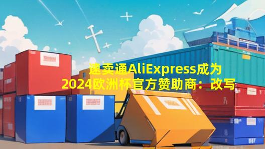 速卖通AliExpress成为2024欧洲杯官方赞助商：改写足坛历史的电商巨擘