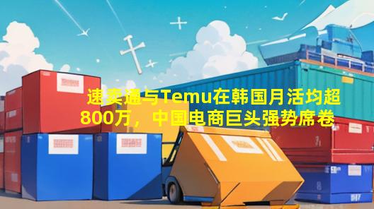 速卖通与Temu在韩国月活均超800万，中国电商巨头强势席卷韩国市场